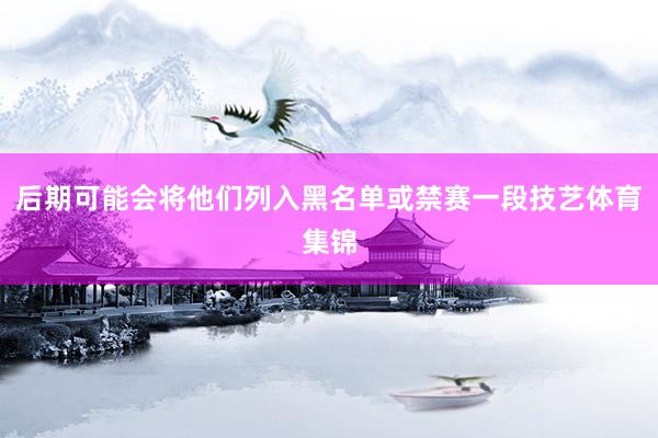 后期可能会将他们列入黑名单或禁赛一段技艺体育集锦