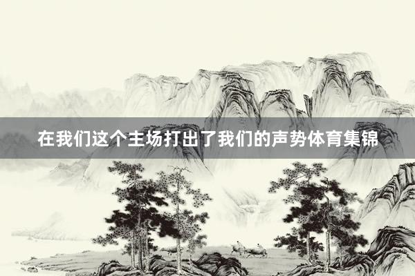 在我们这个主场打出了我们的声势体育集锦