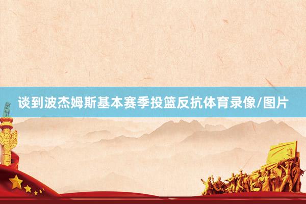 谈到波杰姆斯基本赛季投篮反抗体育录像/图片