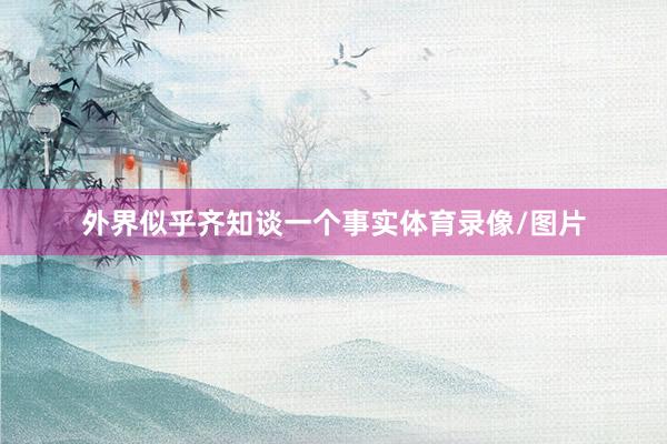 外界似乎齐知谈一个事实体育录像/图片