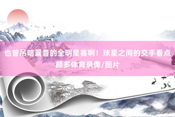 也曾吊唁曩昔的全明星赛啊!球星之间的交手看点颇多体育录像/图片