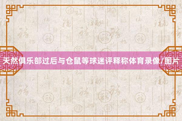 天然俱乐部过后与仓鼠等球迷评释称体育录像/图片