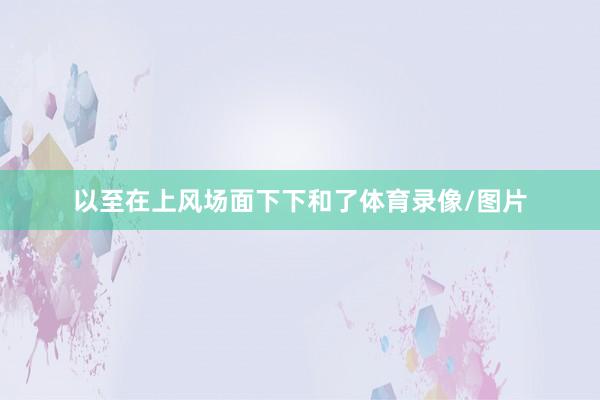 以至在上风场面下下和了体育录像/图片