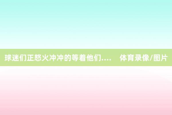 球迷们正怒火冲冲的等着他们....    体育录像/图片
