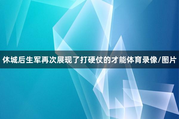 休城后生军再次展现了打硬仗的才能体育录像/图片