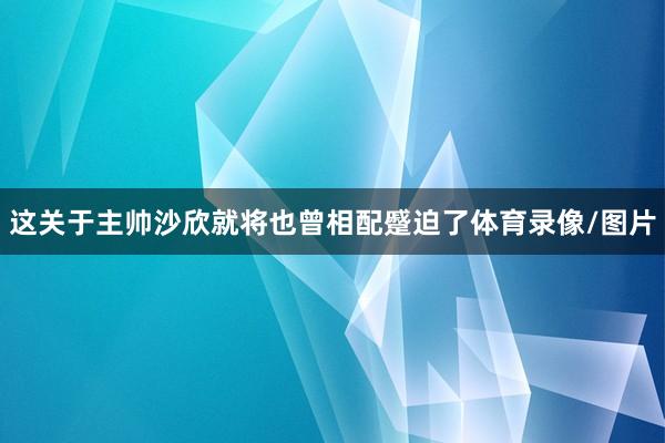 这关于主帅沙欣就将也曾相配蹙迫了体育录像/图片