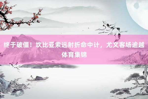 终于破僵！坎比亚索远射折命中计，尤文客场逾越体育集锦