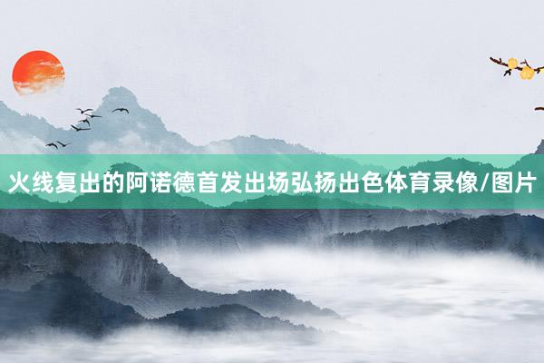 火线复出的阿诺德首发出场弘扬出色体育录像/图片