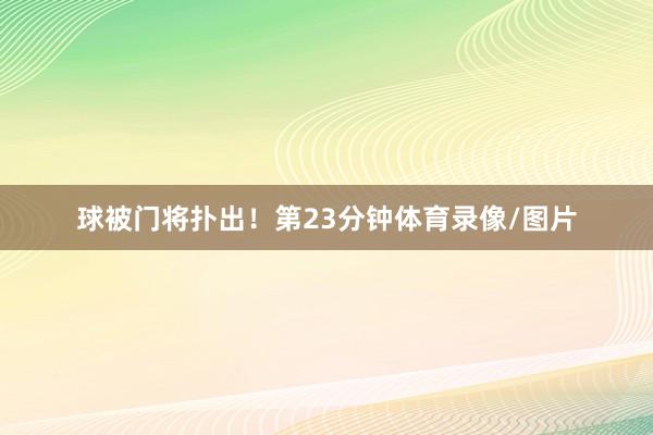 球被门将扑出!第23分钟体育录像/图片