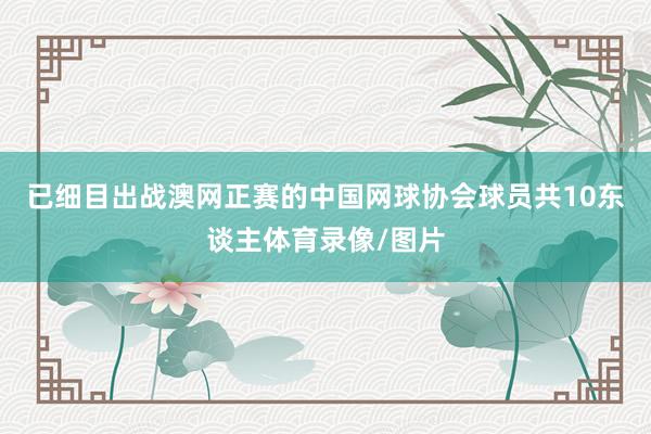 已细目出战澳网正赛的中国网球协会球员共10东谈主体育录像/图片