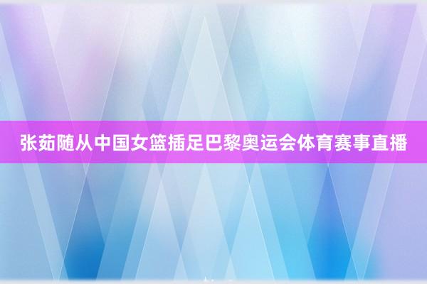 张茹随从中国女篮插足巴黎奥运会体育赛事直播