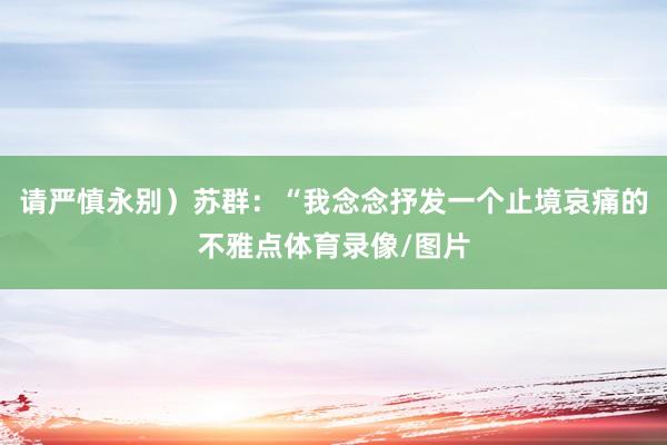 请严慎永别)苏群:“我念念抒发一个止境哀痛的不雅点体育录像/图片