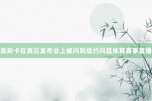 奥斯卡在赛后发布会上被问到续约问题体育赛事直播