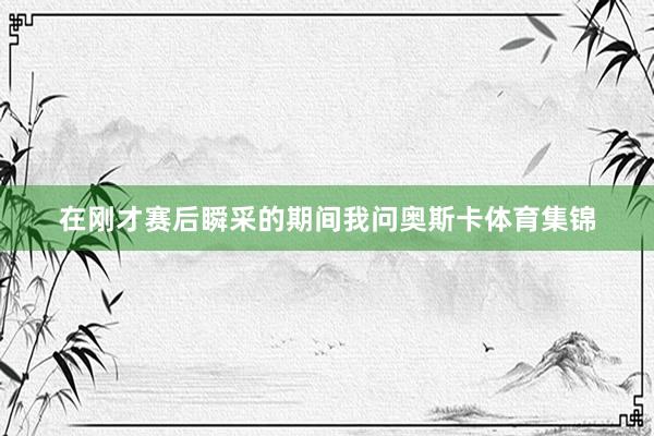 在刚才赛后瞬采的期间我问奥斯卡体育集锦