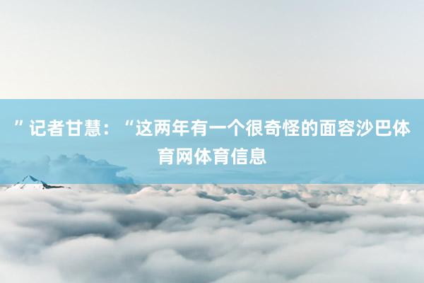 ”记者甘慧：“这两年有一个很奇怪的面容沙巴体育网体育信息