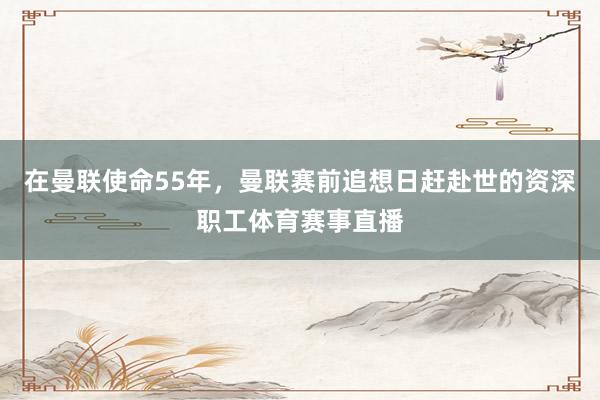 在曼联使命55年,曼联赛前追想日赶赴世的资深职工体育赛事直播