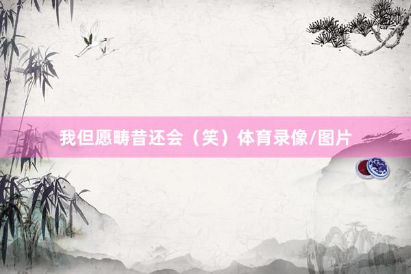我但愿畴昔还会(笑)体育录像/图片