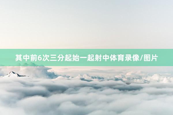 其中前6次三分起始一起射中体育录像/图片