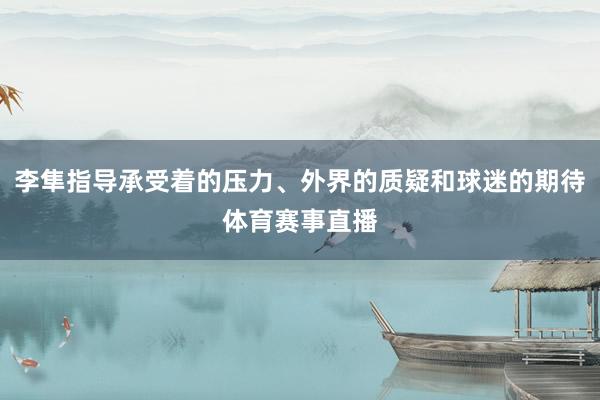 李隼指导承受着的压力、外界的质疑和球迷的期待体育赛事直播