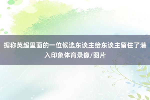 据称英超里面的一位候选东谈主给东谈主留住了潜入印象体育录像/图片