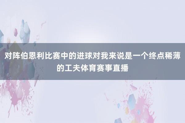 对阵伯恩利比赛中的进球对我来说是一个终点稀薄的工夫体育赛事直播