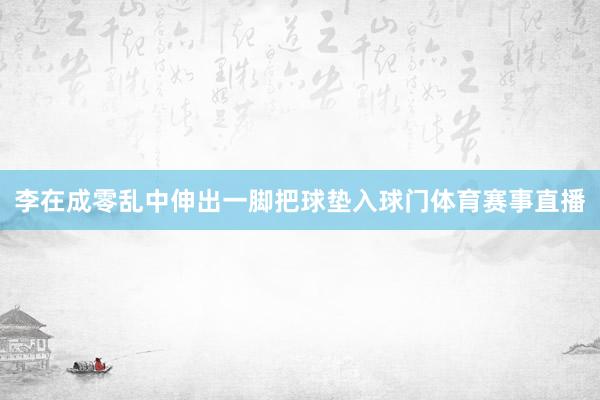 李在成零乱中伸出一脚把球垫入球门体育赛事直播