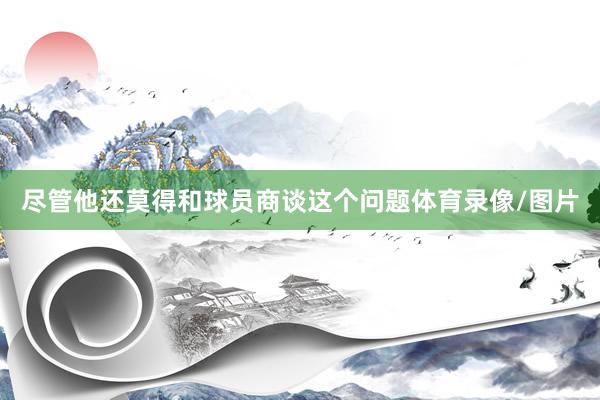 尽管他还莫得和球员商谈这个问题体育录像/图片