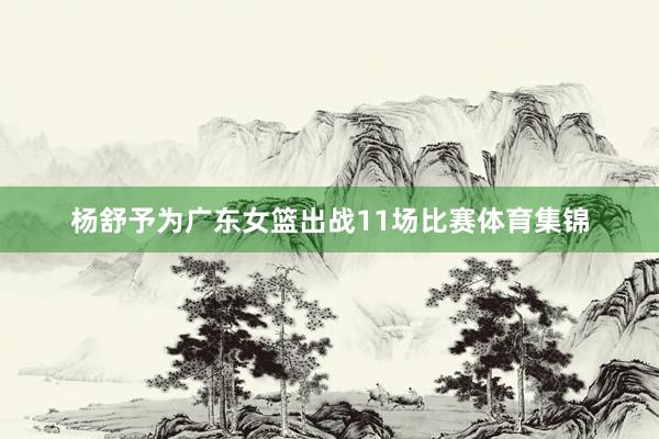 杨舒予为广东女篮出战11场比赛体育集锦