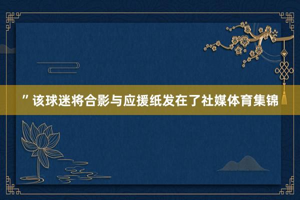 ”该球迷将合影与应援纸发在了社媒体育集锦