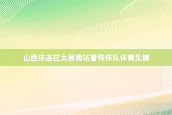 山西球迷在太原南站管待球队体育集锦