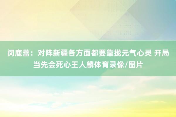 闵鹿蕾：对阵新疆各方面都要靠拢元气心灵 开局当先会死心王人麟体育录像/图片