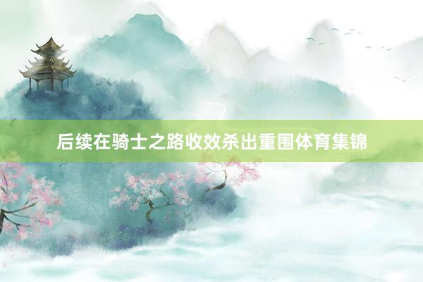 后续在骑士之路收效杀出重围体育集锦