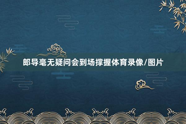 郎导毫无疑问会到场撑握体育录像/图片
