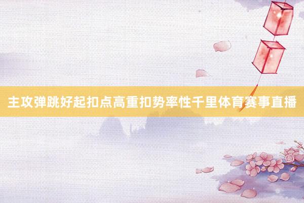 主攻弹跳好起扣点高重扣势率性千里体育赛事直播
