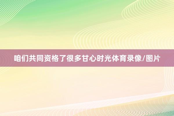 咱们共同资格了很多甘心时光体育录像/图片