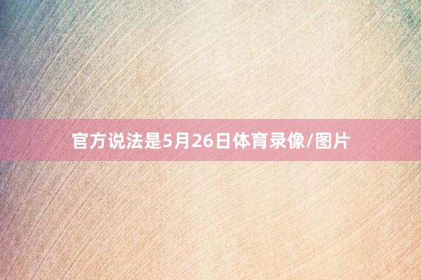官方说法是5月26日体育录像/图片
