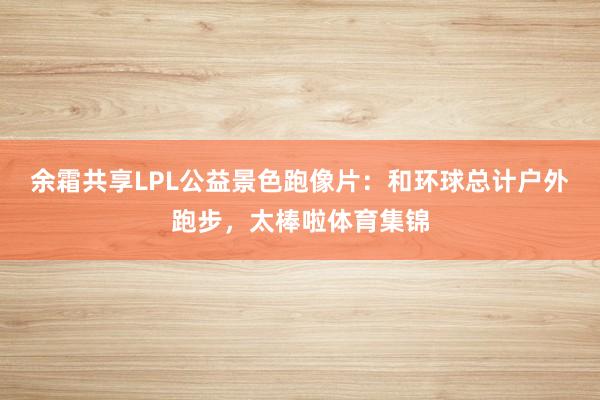 余霜共享LPL公益景色跑像片：和环球总计户外跑步，太棒啦体育集锦