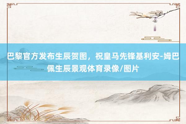 巴黎官方发布生辰贺图，祝皇马先锋基利安-姆巴佩生辰景观体育录像/图片