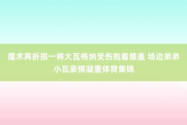 魔术再折损一将大瓦格纳受伤抱着膝盖 场边弟弟小瓦豪情凝重体育集锦