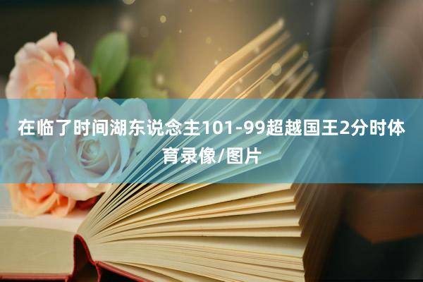 在临了时间湖东说念主101-99超越国王2分时体育录像/图片
