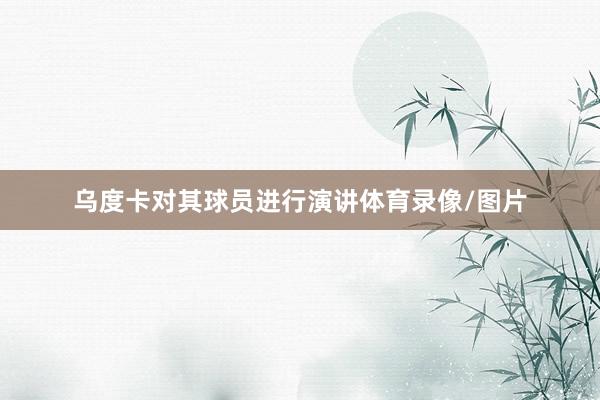 乌度卡对其球员进行演讲体育录像/图片