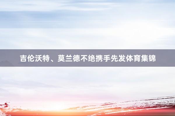 吉伦沃特、莫兰德不绝携手先发体育集锦