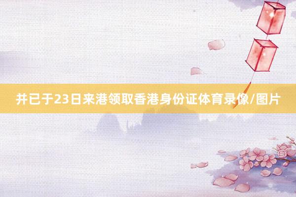 并已于23日来港领取香港身份证体育录像/图片
