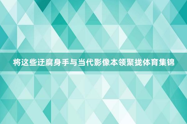 将这些迂腐身手与当代影像本领聚拢体育集锦