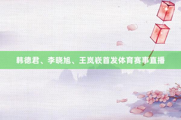 韩德君、李晓旭、王岚嵚首发体育赛事直播