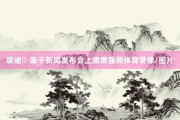 埃迪・豪于新闻发布会上肃肃强调体育录像/图片