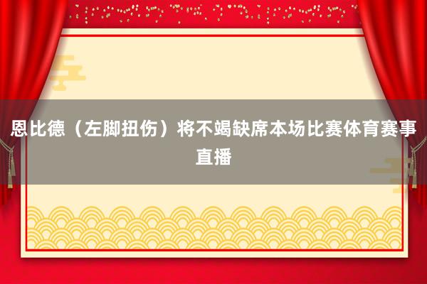 恩比德(左脚扭伤)将不竭缺席本场比赛体育赛事直播