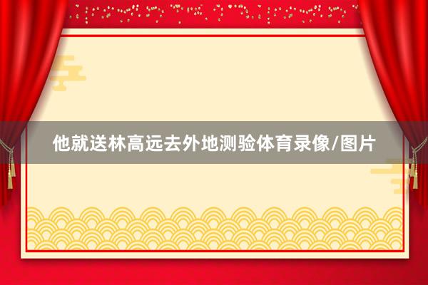 他就送林高远去外地测验体育录像/图片