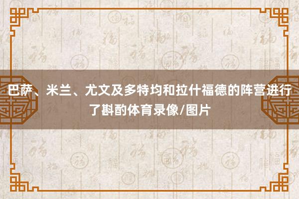 巴萨、米兰、尤文及多特均和拉什福德的阵营进行了斟酌体育录像/图片