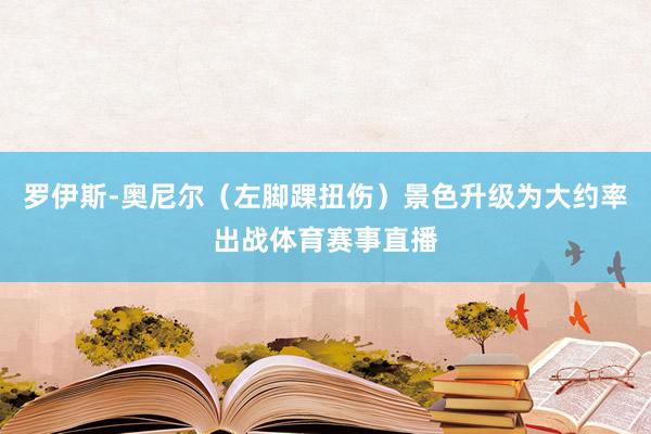 罗伊斯-奥尼尔(左脚踝扭伤)景色升级为大约率出战体育赛事直播